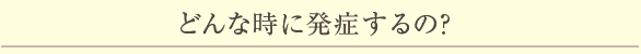 どんな時に発症するの？