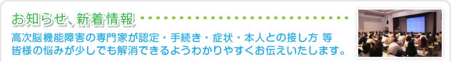 お知らせ・新着情報　高次脳機能障害の専門家が認定・手続き・症状・本人との接し方 等、皆様の悩みが少しでも解消できるようわかりやすくお伝えいたします。